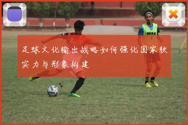 足球文化输出战略如何强化国家软实力与形象构建