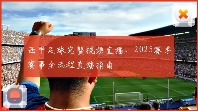 西甲足球完整视频直播，2025赛季赛事全流程直播指南