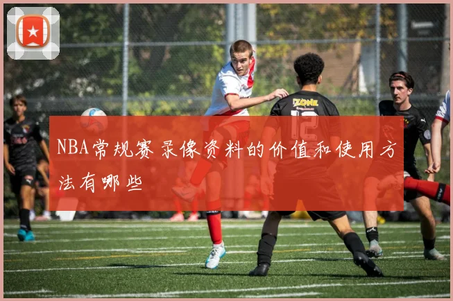 NBA常规赛录像资料的价值和使用方法有哪些