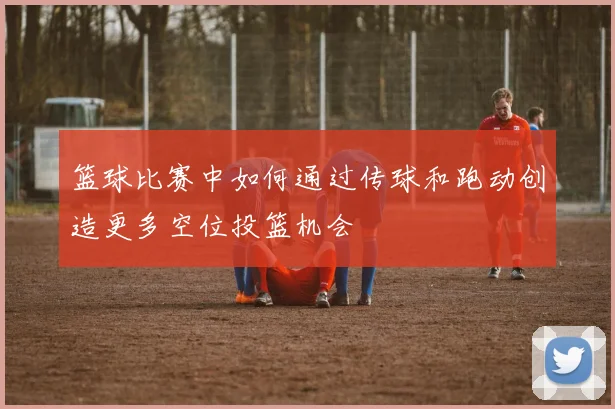 篮球比赛中如何通过传球和跑动创造更多空位投篮机会