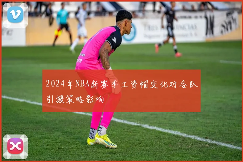 2024年NBA新赛季工资帽变化对各队引援策略影响