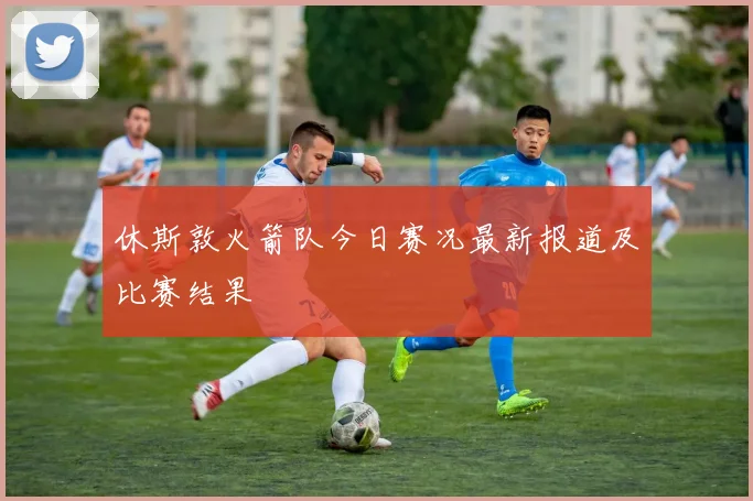 休斯敦火箭队今日赛况最新报道及比赛结果