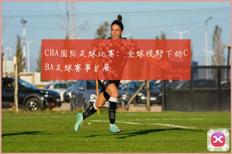 CBA国际足球比赛：全球视野下的CBA足球赛事扩展